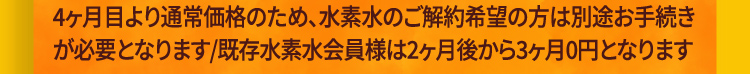 4ヶ月目より通常価格のため、水素水のご解約希望の方は別途お手続きが必要となります/既存水素水会員様は2ヶ月後から3ヶ月0円となります
