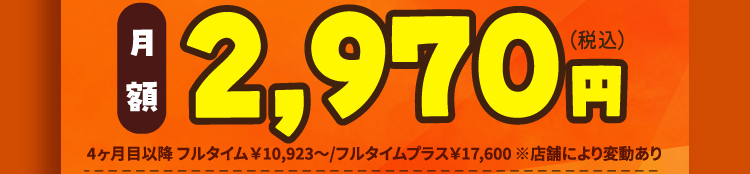 月額2,970円（税込）4ヶ月目以降フルタイム¥10,923～/フルタイムプラス¥17,600 ※店舗により変動あり