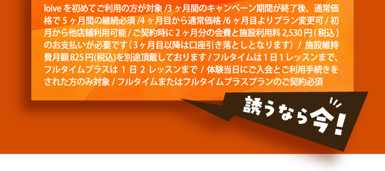 loiveを初めてご利用の方が対象/3ヶ月間のキャンペーン期間が終了後、通常価格で5ヶ月間の継続必須/4ヶ月目から通常価格/6ヶ月目よりプラン変更可/初月から他店舗利用可能/ご契約時に2ヶ月分の会費と施設利用料2,530円(税込)のお支払いが必要です（3ヶ月目以降は口座引き落としとなります）/施設維持費月額825円(税込)を別途頂戴しております/フルタイムは1日1レッスンまで、フルタイムプラスは1日2レッスンまで/体験当日にご入会とご利用手続きをされた方のみ対象/フルタイムまたはフルタイムプラスプランのご契約必須