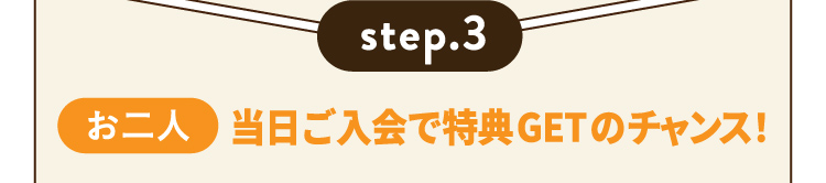 step.3 【お二人】当日ご入会で特典GETのチャンス！