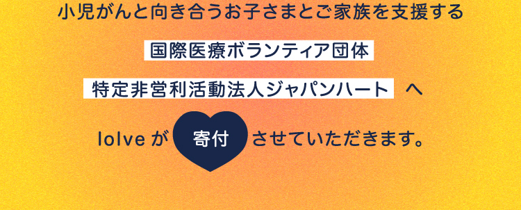 小児がんと向き合うお子さまとご家族を支援する国際医療ボランティア団体特定非営利活動法人ジャパンハートへloIveが寄付させていただきます。