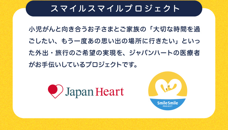 スマイルスマイルプロジェクト 小児がんと向き合うお子さまとご家族の「大切な時間を過ごしたい、もう一度あの思い出の場所に行きたい」といった外出・旅行のご希望の実現を、ジャパンハートの医療者がお手伝いしているプロジェクトです。