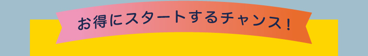 お得にスタートするチャンス！