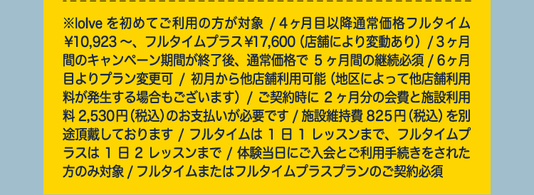 ※loIveを初めてご利用の方が対象/ 4ヶ月目以降通常価格フルタイム￥10,923～、フルタイムプラス￥17,600（店舗により変動あり）/3ヶ月間のキャンペーン期間が終了後、通常価格で5ヶ月間の継続必須/6ヶ月目よりプラン変更可/初月から他店舗利用可能（地区によって他店舗利用料が発生する場合もございます）/ご契約時に2ヶ月分の会費と施設利用料2,530円（税込）のお支払いが必要です/施設維持費825円（税込）を別途頂戴しております/フルタイムは1日1レッスンまで、フルタイムプラスは1日2レッスンまで/体験当日にご入会とご利用手続きをされた方のみ対象/フルタイムまたはフルタイムプラスプランのご契約必須